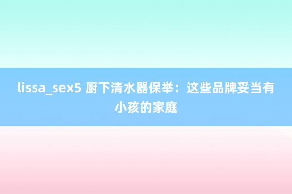 lissa_sex5 厨下清水器保举：这些品牌妥当有小孩的家庭