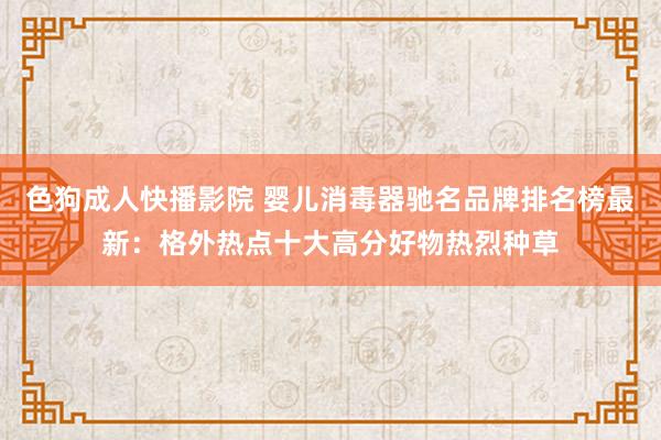 色狗成人快播影院 婴儿消毒器驰名品牌排名榜最新：格外热点十大高分好物热烈种草