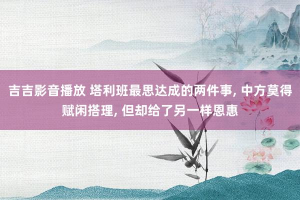 吉吉影音播放 塔利班最思达成的两件事， 中方莫得赋闲搭理， 但却给了另一样恩惠