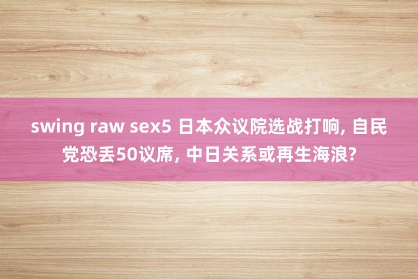 swing raw sex5 日本众议院选战打响， 自民党恐丢50议席， 中日关系或再生海浪?