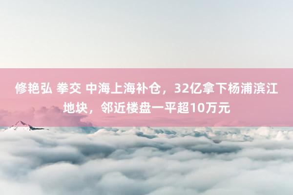 修艳弘 拳交 中海上海补仓，32亿拿下杨浦滨江地块，邻近楼盘一平超10万元