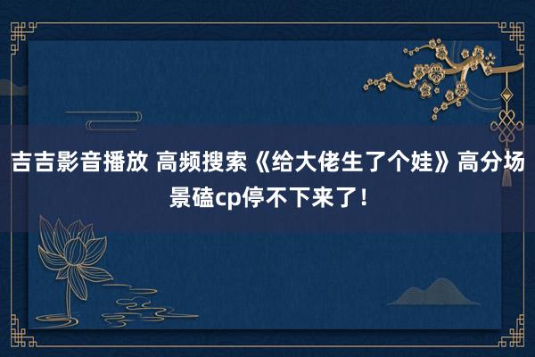 吉吉影音播放 高频搜索《给大佬生了个娃》高分场景磕cp停不下来了！