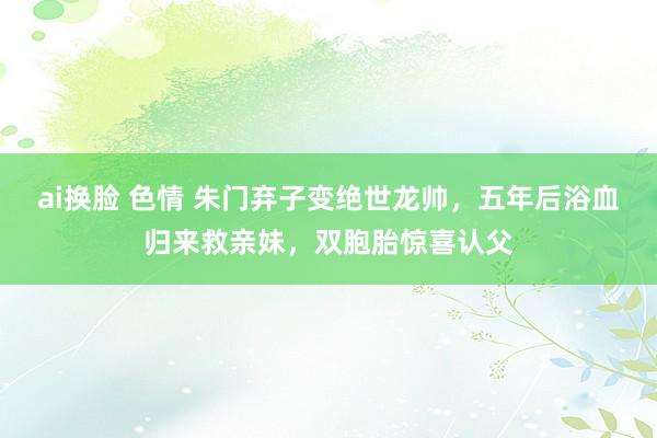 ai换脸 色情 朱门弃子变绝世龙帅，五年后浴血归来救亲妹，双胞胎惊喜认父