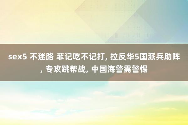 sex5 不迷路 菲记吃不记打， 拉反华5国派兵助阵， 专攻跳帮战， 中国海警需警惕