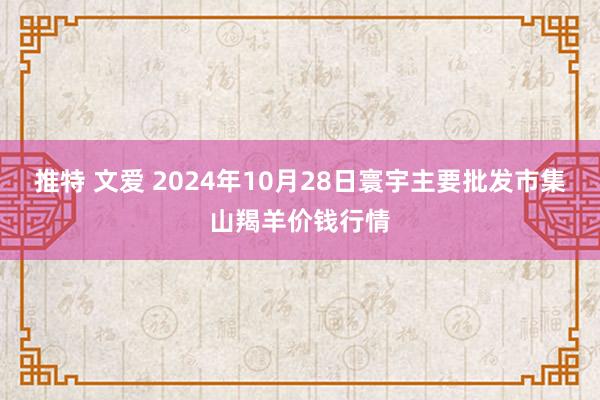 推特 文爱 2024年10月28日寰宇主要批发市集山羯羊价钱行情