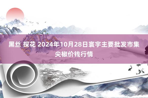 黑丝 探花 2024年10月28日寰宇主要批发市集尖椒价钱行情