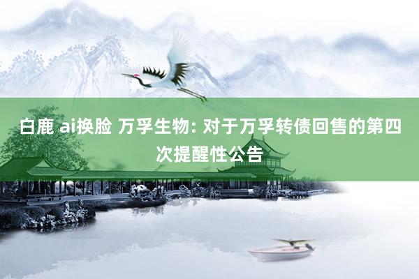 白鹿 ai换脸 万孚生物: 对于万孚转债回售的第四次提醒性公告