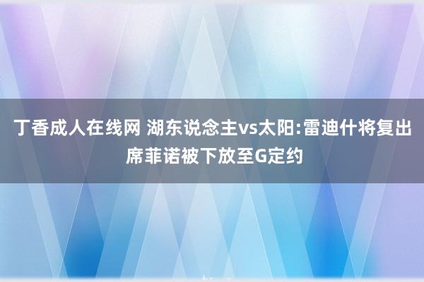 丁香成人在线网 湖东说念主vs太阳:雷迪什将复出 席菲诺被下放至G定约