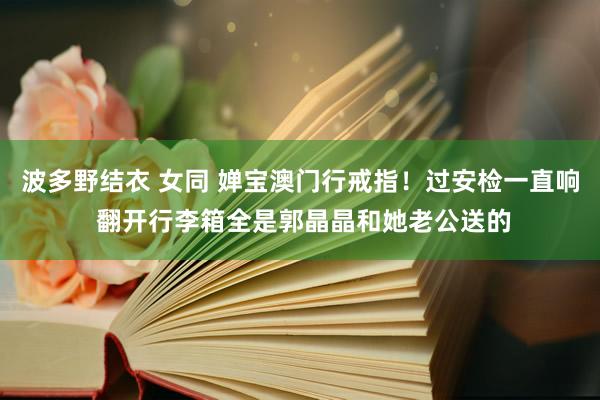 波多野结衣 女同 婵宝澳门行戒指！过安检一直响 翻开行李箱全是郭晶晶和她老公送的