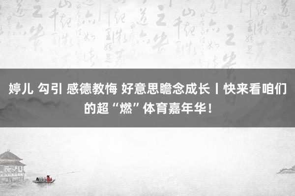 婷儿 勾引 感德教悔 好意思瞻念成长丨快来看咱们的超“燃”体育嘉年华！