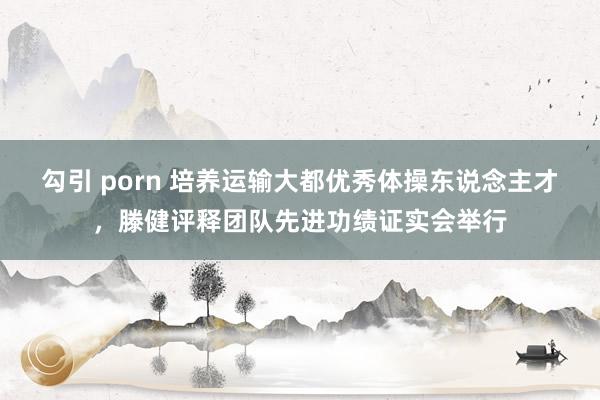 勾引 porn 培养运输大都优秀体操东说念主才，滕健评释团队先进功绩证实会举行