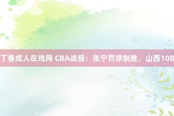 丁香成人在线网 CBA战报：张宁罚球制胜，山西108