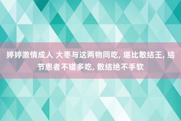 婷婷激情成人 大枣与这两物同吃， 堪比散结王， 结节患者不错多吃， 散结绝不手软