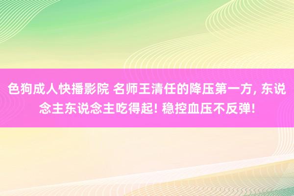 色狗成人快播影院 名师王清任的降压第一方， 东说念主东说念主吃得起! 稳控血压不反弹!