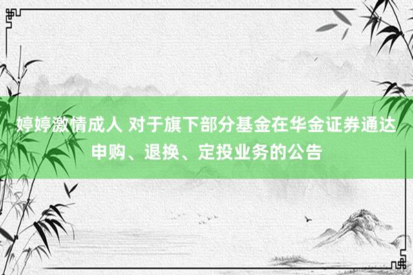 婷婷激情成人 对于旗下部分基金在华金证券通达申购、退换、定投业务的公告