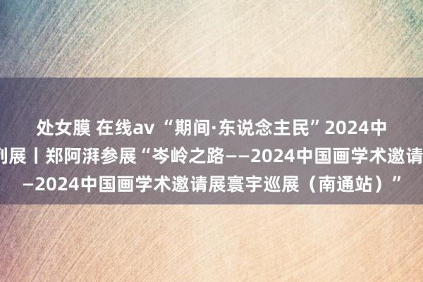 处女膜 在线av “期间·东说念主民”2024中国好意思术报艺术季系列展丨郑阿湃参展“岑岭之路——2024中国画学术邀请展寰宇巡展（南通站）”