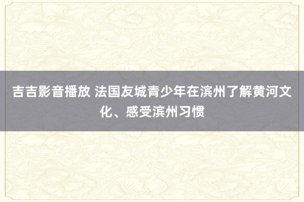 吉吉影音播放 法国友城青少年在滨州了解黄河文化、感受滨州习惯