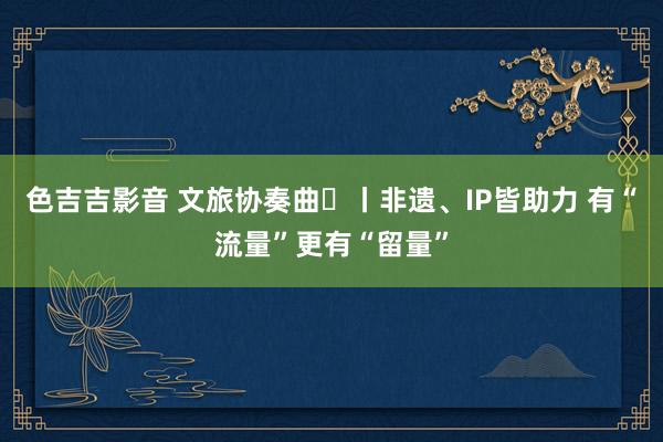 色吉吉影音 文旅协奏曲⑫丨非遗、IP皆助力 有“流量”更有“留量”