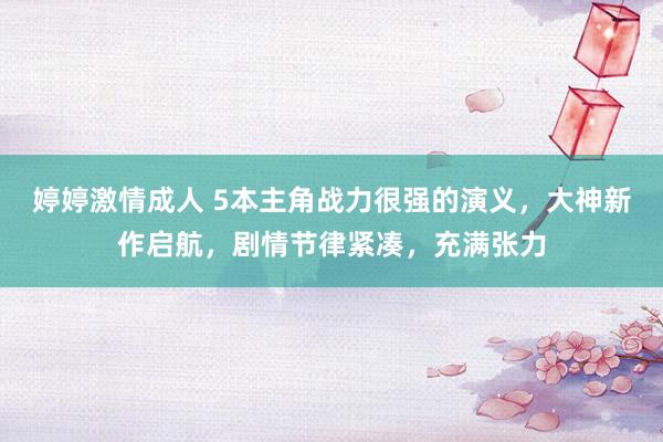 婷婷激情成人 5本主角战力很强的演义，大神新作启航，剧情节律紧凑，充满张力