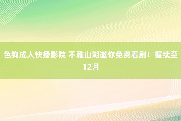 色狗成人快播影院 不雅山湖邀你免费看剧！握续至12月