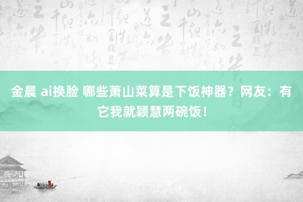 金晨 ai换脸 哪些萧山菜算是下饭神器？网友：有它我就颖慧两碗饭！