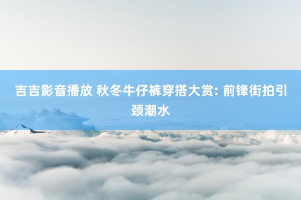 吉吉影音播放 秋冬牛仔裤穿搭大赏: 前锋街拍引颈潮水