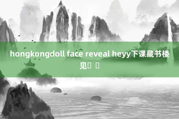 hongkongdoll face reveal heyy下课藏书楼见♥︎