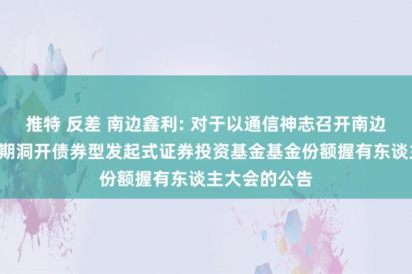 推特 反差 南边鑫利: 对于以通信神志召开南边鑫利3个月依期洞开债券型发起式证券投资基金基金份额握有东谈主大会的公告