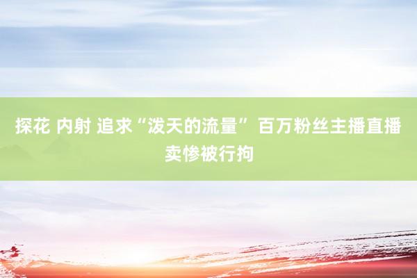 探花 内射 追求“泼天的流量” 百万粉丝主播直播卖惨被行拘