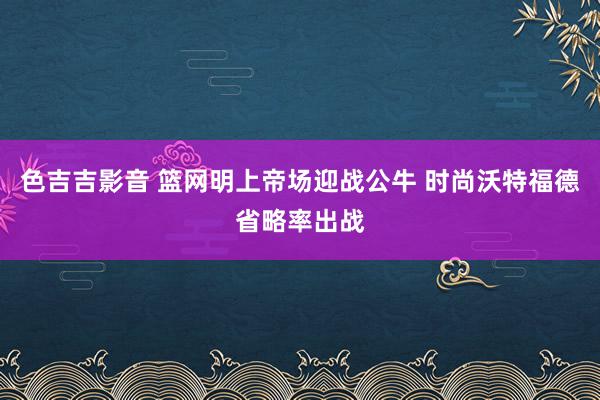 色吉吉影音 篮网明上帝场迎战公牛 时尚沃特福德省略率出战