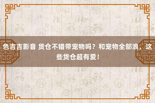 色吉吉影音 货仓不错带宠物吗？和宠物全部浪，这些货仓超有爱！