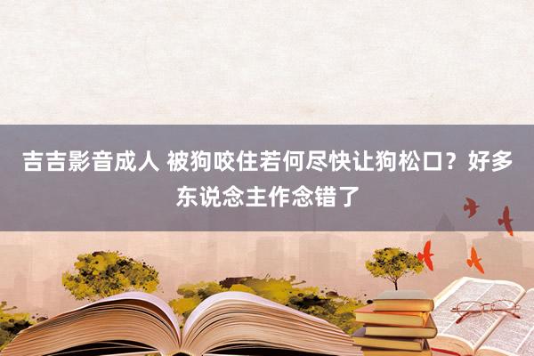 吉吉影音成人 被狗咬住若何尽快让狗松口？好多东说念主作念错了