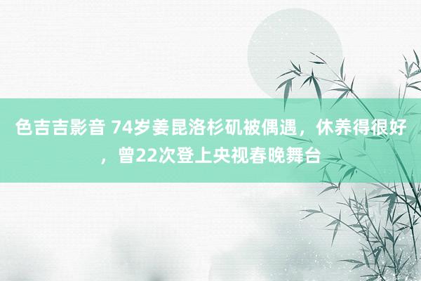 色吉吉影音 74岁姜昆洛杉矶被偶遇，休养得很好，曾22次登上央视春晚舞台