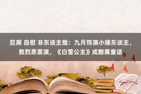 巨屌 自慰 非东谈主哉：九月饰演小矮东谈主，敖烈思罢演，《白雪公主》成黢黑童话