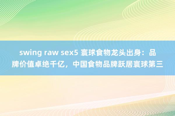 swing raw sex5 寰球食物龙头出身：品牌价值卓绝千亿，中国食物品牌跃居寰球第三