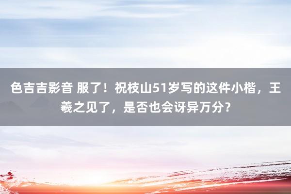 色吉吉影音 服了！祝枝山51岁写的这件小楷，王羲之见了，是否也会讶异万分？