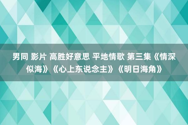 男同 影片 高胜好意思 平地情歌 第三集《情深似海》《心上东说念主》《明日海角》