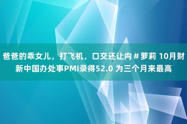 爸爸的乖女儿，打飞机，口交还让禸＃萝莉 10月财新中国办处事PMI录得52.0 为三个月来最高