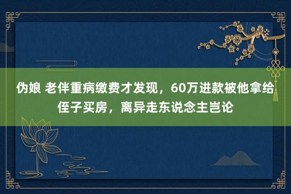 伪娘 老伴重病缴费才发现，60万进款被他拿给侄子买房，离异走东说念主岂论