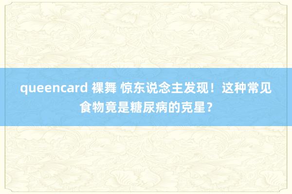 queencard 裸舞 惊东说念主发现！这种常见食物竟是糖尿病的克星？