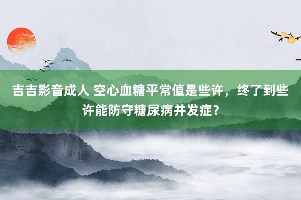 吉吉影音成人 空心血糖平常值是些许，终了到些许能防守糖尿病并发症？