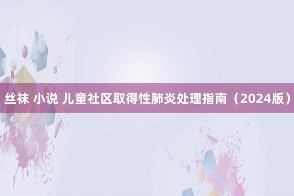 丝袜 小说 儿童社区取得性肺炎处理指南（2024版）