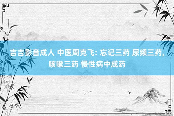 吉吉影音成人 中医周克飞: 忘记三药 尿频三药，咳嗽三药 慢性病中成药