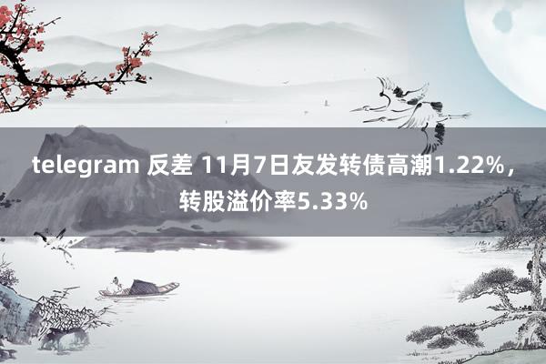 telegram 反差 11月7日友发转债高潮1.22%，转股溢价率5.33%