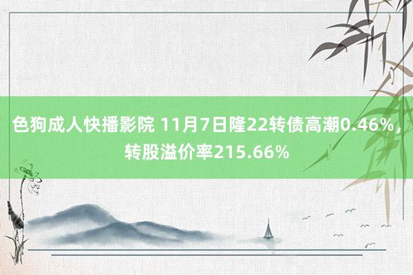 色狗成人快播影院 11月7日隆22转债高潮0.46%，转股溢价率215.66%