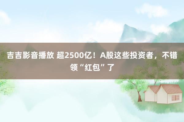 吉吉影音播放 超2500亿！A股这些投资者，不错领“红包”了