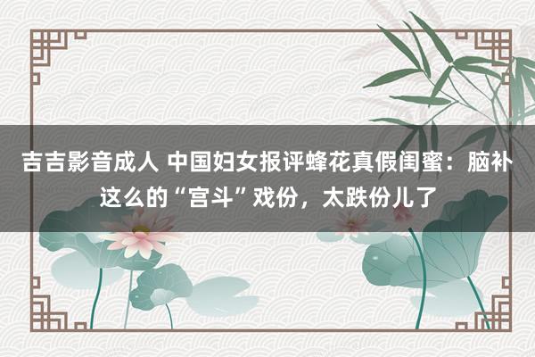 吉吉影音成人 中国妇女报评蜂花真假闺蜜：脑补这么的“宫斗”戏份，太跌份儿了