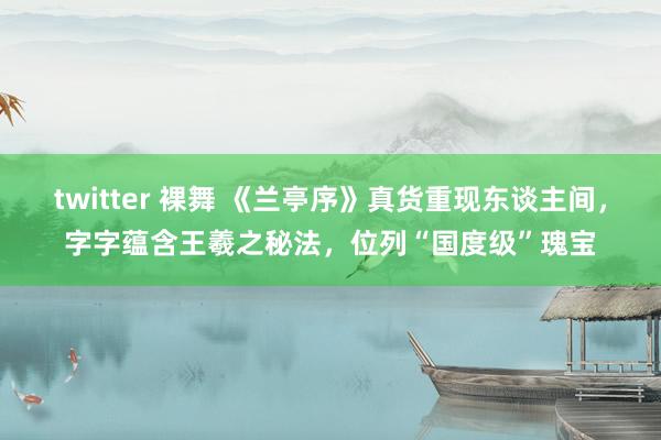 twitter 裸舞 《兰亭序》真货重现东谈主间，字字蕴含王羲之秘法，位列“国度级”瑰宝