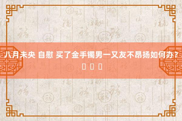 八月未央 自慰 买了金手镯男一又友不昂扬如何办？ ​​​