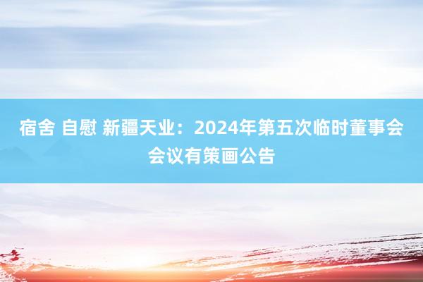 宿舍 自慰 新疆天业：2024年第五次临时董事会会议有策画公告